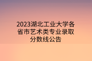 2023湖北工业大学各省市艺术类专业录取分数线公告 2023湖北工业大学各省市艺术类专业录取分数线公告