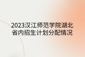2023汉江师范学院湖北省内招生计划分配情况