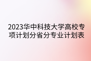 2023华中科技大学高校专项计划分省分专业计划表 2023华中科技大学高校专项计划分省分专业计划表