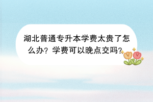 湖北普通专升本学费太贵了怎么办？学费可以晚点交吗？