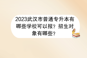 2023武汉市普通专升本有哪些学校可以报？招生对象有哪些？