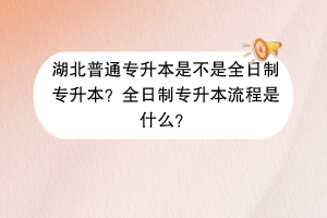 湖北普通专升本是不是全日制专升本？全日制专升本流程是什么？