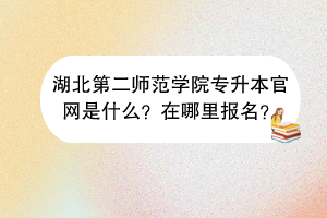 湖北第二师范学院专升本官网是什么？在哪里报名？