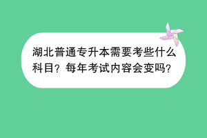湖北普通专升本需要考些什么科目？每年考试内容会变吗？