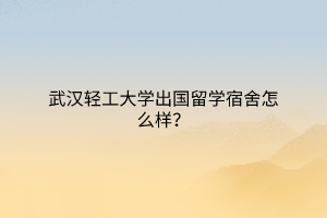 武汉轻工大学出国留学宿舍怎么样？