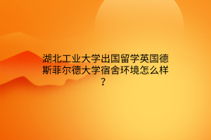 湖北工业大学出国留学英国德斯菲尔德大学宿舍环境怎么样? 湖北工业大学出国留学英国德斯菲尔德大学宿舍环境怎么样?