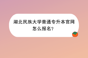 湖北民族大学普通专升本官网怎么报名？