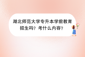 湖北师范大学专升本学前教育招生吗？考什么内容？
