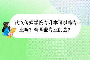 武汉传媒学院专升本可以跨专业吗？有哪些专业能选？