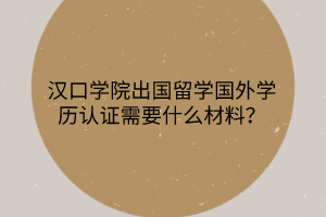 汉口学院出国留学国外学历认证需要什么材料？