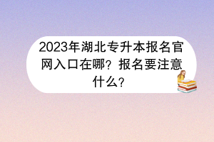 2023年湖北专升本报名官网入口在哪？报名要注意什么？