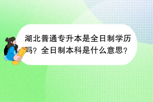 湖北普通专升本是全日制学历吗？全日制本科是什么意思？