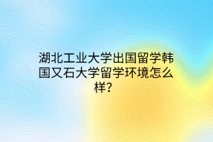 湖北工业大学出国留学韩国又石大学留学环境怎么样? 湖北工业大学出国留学韩国又石大学留学环境怎么样?