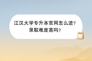 江汉大学专升本官网怎么进？录取难度高吗？