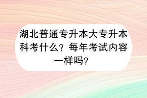 湖北普通专升本大专升本科考什么？每年考试内容一样吗？