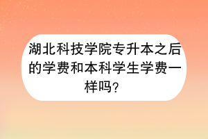 湖北科技学院专升本之后的学费和本科学生学费一样吗？