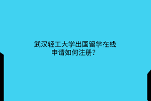 武汉轻工大学出国留学在线申请如何注册? 武汉轻工大学出国留学在线申请如何注册?