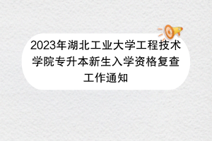 2023年湖北工业大学工程技术学院专升本新生入学资格复查工作通知