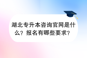 湖北专升本咨询官网是什么？报名有哪些要求？