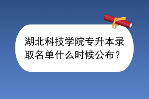 湖北科技学院专升本录取名单什么时候公布？