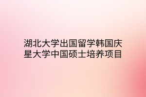湖北大学出国留学韩国庆星大学中国硕士培养项目