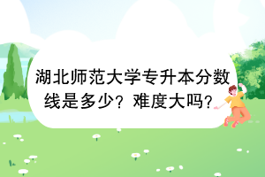 湖北师范大学专升本分数线是多少？难度大吗？