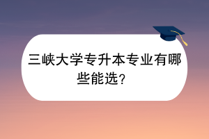 三峡大学专升本专业有哪些能选？