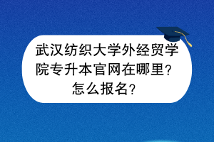 武汉纺织大学外经贸学院专升本官网在哪里？怎么报名？