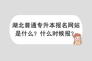 湖北普通专升本报名网站是什么？什么时候报？