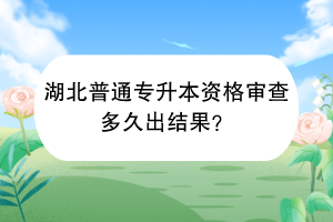 湖北普通专升本资格审查多久出结果？