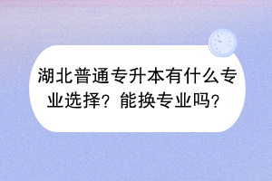 湖北普通专升本有什么专业选择？能换专业吗？