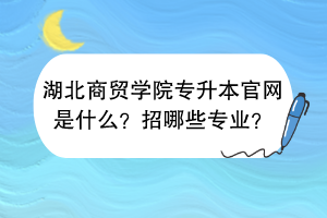 湖北商贸学院专升本官网是什么？招哪些专业？