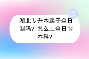 湖北专升本属于全日制吗？怎么上全日制本科？