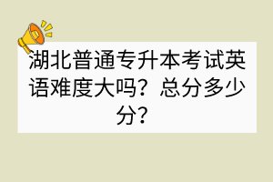 湖北普通专升本考试英语难度大吗？总分多少分？