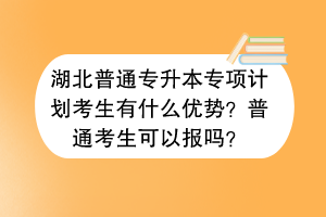 湖北普通专升本专项计划考生有什么优势？普通考生可以报吗？