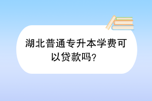 湖北普通专升本学费可以贷款吗？