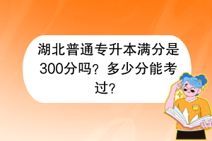 湖北普通专升本满分是300分吗？多少分能考过？