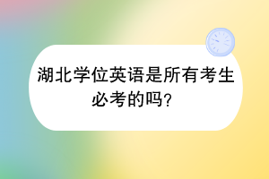 湖北学位英语是所有考生必考的吗？