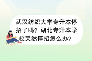 武汉纺织大学专升本停招了吗？湖北专升本学校突然停招怎么办？