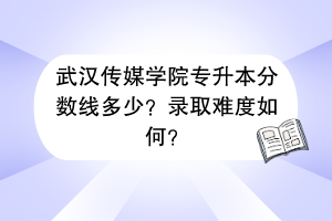 武汉传媒学院专升本分数线多少？录取难度如何？