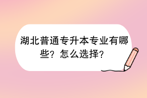 湖北普通专升本专业有哪些？怎么选择？