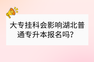 大专挂科会影响湖北普通专升本报名吗？