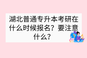 湖北普通专升本考研在什么时候报名？要注意什么？
