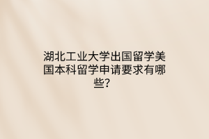 湖北工业大学出国留学美国本科留学申请要求有哪些? 湖北工业大学出国留学美国本科留学申请要求有哪些?