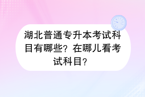 湖北普通专升本考试科目有哪些？在哪儿看考试科目？