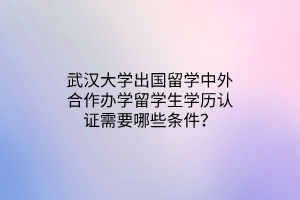 武汉大学出国留学中外合作办学留学生学历认证需要哪些条件？
