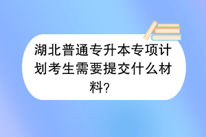 湖北普通专升本专项计划考生需要提交什么材料？