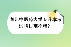 湖北中医药大学专升本考试科目难不难？