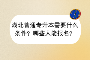 湖北普通专升本需要什么条件？哪些人能报名？