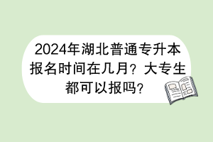 2024年湖北普通专升本报名时间在几月？大专生都可以报吗？